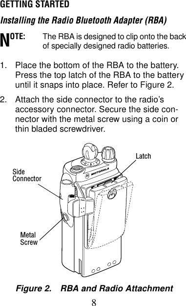 8GETTING STARTEDInstalling the Radio Bluetooth Adapter (RBA)OTE: The RBA is designed to clip onto the back of specially designed radio batteries.1. Place the bottom of the RBA to the battery. Press the top latch of the RBA to the battery until it snaps into place. Refer to Figure 2.2. Attach the side connector to the radio’s accessory connector. Secure the side con-nector with the metal screw using a coin or thin bladed screwdriver.NFigure 2. RBA and Radio AttachmentLatchMetalScrewSideConnector