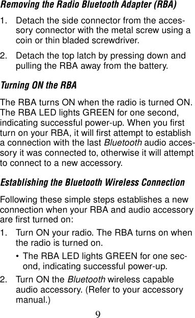 9Removing the Radio Bluetooth Adapter (RBA)1. Detach the side connector from the acces-sory connector with the metal screw using a coin or thin bladed screwdriver.2. Detach the top latch by pressing down and pulling the RBA away from the battery.Turning ON the RBAThe RBA turns ON when the radio is turned ON. The RBA LED lights GREEN for one second, indicating successful power-up. When you first turn on your RBA, it will first attempt to establish a connection with the last Bluetooth audio acces-sory it was connected to, otherwise it will attempt to connect to a new accessory.Establishing the Bluetooth Wireless ConnectionFollowing these simple steps establishes a new connection when your RBA and audio accessory are first turned on:1. Turn ON your radio. The RBA turns on when the radio is turned on. •The RBA LED lights GREEN for one sec-ond, indicating successful power-up.2. Turn ON the Bluetooth wireless capable audio accessory. (Refer to your accessory manual.)