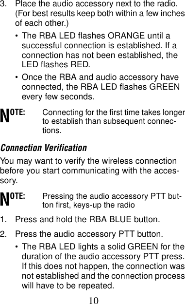 103. Place the audio accessory next to the radio. (For best results keep both within a few inches of each other.) •The RBA LED flashes ORANGE until a successful connection is established. If a connection has not been established, the LED flashes RED.•Once the RBA and audio accessory have connected, the RBA LED flashes GREEN every few seconds.OTE: Connecting for the first time takes longer to establish than subsequent connec-tions.Connection VerificationYou may want to verify the wireless connection before you start communicating with the acces-sory.OTE: Pressing the audio accessory PTT but-ton first, keys-up the radio1. Press and hold the RBA BLUE button.2. Press the audio accessory PTT button.•The RBA LED lights a solid GREEN for the duration of the audio accessory PTT press. If this does not happen, the connection was not established and the connection process will have to be repeated.NN