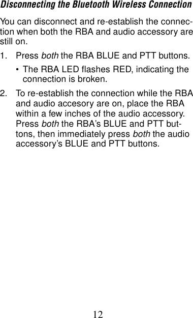 12Disconnecting the Bluetooth Wireless ConnectionYou can disconnect and re-establish the connec-tion when both the RBA and audio accessory are still on.1. Press both the RBA BLUE and PTT buttons.•The RBA LED flashes RED, indicating the connection is broken.2. To re-establish the connection while the RBA and audio accesory are on, place the RBA within a few inches of the audio accessory. Press both the RBA’s BLUE and PTT but-tons, then immediately press both the audio accessory’s BLUE and PTT buttons.