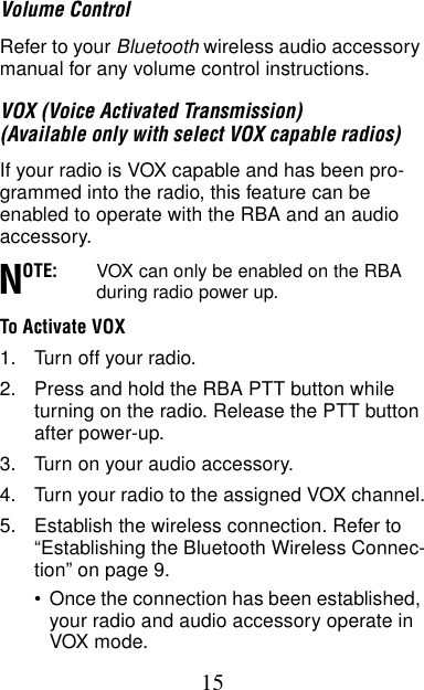 15Volume ControlRefer to your Bluetooth wireless audio accessory manual for any volume control instructions.VOX (Voice Activated Transmission) (Available only with select VOX capable radios)If your radio is VOX capable and has been pro-grammed into the radio, this feature can be enabled to operate with the RBA and an audio accessory. OTE: VOX can only be enabled on the RBA during radio power up.To Activate VOX1. Turn off your radio.2. Press and hold the RBA PTT button while turning on the radio. Release the PTT button after power-up.3. Turn on your audio accessory.4. Turn your radio to the assigned VOX channel.5. Establish the wireless connection. Refer to “Establishing the Bluetooth Wireless Connec-tion” on page 9.•Once the connection has been established, your radio and audio accessory operate in VOX mode.N