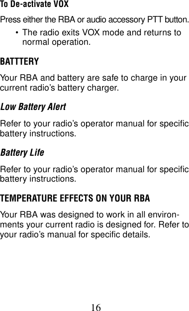 16To De-activate VOXPress either the RBA or audio accessory PTT button.•The radio exits VOX mode and returns to normal operation.BATTTERYYour RBA and battery are safe to charge in your current radio’s battery charger.Low Battery AlertRefer to your radio’s operator manual for specific battery instructions.Battery LifeRefer to your radio’s operator manual for specific battery instructions.TEMPERATURE EFFECTS ON YOUR RBAYour RBA was designed to work in all environ-ments your current radio is designed for. Refer to your radio’s manual for specific details.