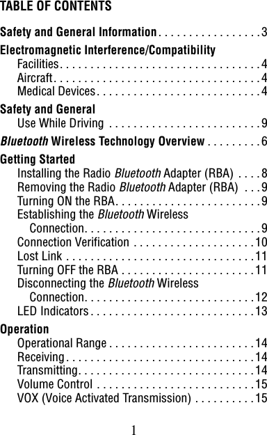1TABLE OF CONTENTSSafety and General Information. . . . . . . . . . . . . . . . .3Electromagnetic Interference/CompatibilityFacilities. . . . . . . . . . . . . . . . . . . . . . . . . . . . . . . . .4Aircraft. . . . . . . . . . . . . . . . . . . . . . . . . . . . . . . . . .4Medical Devices. . . . . . . . . . . . . . . . . . . . . . . . . . .4Safety and GeneralUse While Driving . . . . . . . . . . . . . . . . . . . . . . . . .9Bluetooth Wireless Technology Overview . . . . . . . . .6Getting StartedInstalling the Radio Bluetooth Adapter (RBA) . . . .8Removing the Radio Bluetooth Adapter (RBA)  . . .9Turning ON the RBA. . . . . . . . . . . . . . . . . . . . . . . .9Establishing the Bluetooth WirelessConnection. . . . . . . . . . . . . . . . . . . . . . . . . . . . .9Connection Verification . . . . . . . . . . . . . . . . . . . .10Lost Link . . . . . . . . . . . . . . . . . . . . . . . . . . . . . . .11Turning OFF the RBA . . . . . . . . . . . . . . . . . . . . . .11Disconnecting the Bluetooth WirelessConnection. . . . . . . . . . . . . . . . . . . . . . . . . . . .12LED Indicators. . . . . . . . . . . . . . . . . . . . . . . . . . .13OperationOperational Range . . . . . . . . . . . . . . . . . . . . . . . .14Receiving. . . . . . . . . . . . . . . . . . . . . . . . . . . . . . .14Transmitting. . . . . . . . . . . . . . . . . . . . . . . . . . . . .14Volume Control . . . . . . . . . . . . . . . . . . . . . . . . . .15VOX (Voice Activated Transmission) . . . . . . . . . .15
