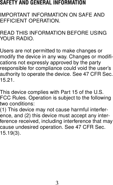 3SAFETY AND GENERAL INFORMATIONIMPORTANT INFORMATION ON SAFE AND EFFICIENT OPERATION.READ THIS INFORMATION BEFORE USING YOUR RADIO.Users are not permitted to make changes or modify the device in any way. Changes or modifi-cations not expressly approved by the party responsible for compliance could void the user’s authority to operate the device. See 47 CFR Sec. 15.21.This device complies with Part 15 of the U.S. FCC Rules. Operation is subject to the following two conditions:(1) This device may not cause harmful interfer-ence, and (2) this device must accept any inter-ference received, including interference that may cause undesired operation. See 47 CFR Sec. 15.19(3).