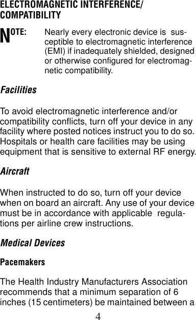 4ELECTROMAGNETIC INTERFERENCE/COMPATIBILITYOTE: Nearly every electronic device is  sus-ceptible to electromagnetic interference (EMI) if inadequately shielded, designed or otherwise configured for electromag-netic compatibility.FacilitiesTo avoid electromagnetic interference and/or compatibility conflicts, turn off your device in any facility where posted notices instruct you to do so. Hospitals or health care facilities may be using equipment that is sensitive to external RF energy.AircraftWhen instructed to do so, turn off your device when on board an aircraft. Any use of your device must be in accordance with applicable  regula-tions per airline crew instructions.Medical DevicesPacemakersThe Health Industry Manufacturers Association recommends that a minimum separation of 6 inches (15 centimeters) be maintained between a N