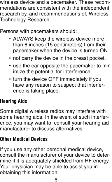 5wireless device and a pacemaker. These recom-mendations are consistent with the independent research by, and recommendations of, Wireless Technology Research.Persons with pacemakers should:•ALWAYS keep the wireless device more than 6 inches (15 centimeters) from their pacemaker when the device is turned ON.•not carry the device in the breast pocket.•use the ear opposite the pacemaker to min-imize the potential for interference.•turn the device OFF immediately if you have any reason to suspect that interfer-ence is taking place.Hearing AidsSome digital wireless radios may interfere with some hearing aids. In the event of such interfer-ence, you may want to  consult your hearing aid manufacturer to discuss alternatives.Other Medical DevicesIf you use any other personal medical device, consult the manufacturer of your device to deter-mine if it is adequately shielded from RF energy. Your physician may be able to assist you in obtaining this information.