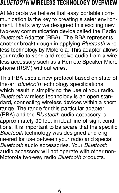 6BLUETOOTH WIRELESS TECHNOLOGY OVERVIEWAt Motorola we believe that easy portable com-munication is the key to creating a safer environ-ment. That’s why we designed this exciting new two-way communication device called the Radio  Bluetooth Adapter (RBA). The RBA represents another breakthrough in applying Bluetooth wire-less technology by Motorola. This adapter allows your radio to send and receive audio from a wire-less accessory such as a Remote Speaker Micro-phone (RSM) without wires.This RBA uses a new protocol based on state-of-the-art Bluetooth technology specifications, which result in simplifying the use of your radio. Bluetooth wireless technology is an open stan-dard, connecting wireless devices within a short range. The range for this particular adapter (RBA) and the Bluetooth audio accessory is approximately 30 feet in ideal line-of-sight condi-tions. It is important to be aware that the specific Bluetooth technology was designed and engi-neered for use between your radio and special Bluetooth audio accessories. Your Bluetooth audio accessory will not operate with other non- Motorola two-way radio Bluetooth products.