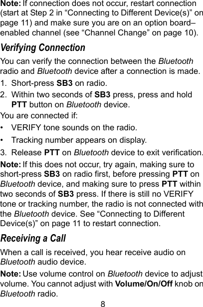 8Note: If connection does not occur, restart connection (start at Step 2 in “Connecting to Different Device(s)” on page 11) and make sure you are on an option board–enabled channel (see “Channel Change” on page 10).Verifying ConnectionYou can verify the connection between the Bluetooth radio and Bluetooth device after a connection is made.1. Short-press SB3 on radio.2. Within two seconds of SB3 press, press and hold PTT button on Bluetooth device.You are connected if:• VERIFY tone sounds on the radio.• Tracking number appears on display.3. Release PTT on Bluetooth device to exit verification.Note: If this does not occur, try again, making sure to short-press SB3 on radio first, before pressing PTT on Bluetooth device, and making sure to press PTT within two seconds of SB3 press. If there is still no VERIFY tone or tracking number, the radio is not connected with the Bluetooth device. See “Connecting to Different Device(s)” on page 11 to restart connection.Receiving a CallWhen a call is received, you hear receive audio on Bluetooth audio device.Note: Use volume control on Bluetooth device to adjust volume. You cannot adjust with Volume/On/Off knob on Bluetooth radio.