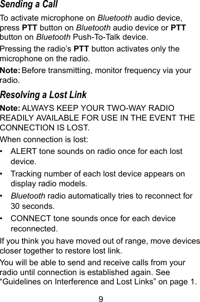9Sending a CallTo activate microphone on Bluetooth audio device, press PTT button on Bluetooth audio device or PTT button on Bluetooth Push-To-Talk device.Pressing the radio’s PTT button activates only the microphone on the radio.Note: Before transmitting, monitor frequency via your radio.Resolving a Lost LinkNote: ALWAYS KEEP YOUR TWO-WAY RADIO READILY AVAILABLE FOR USE IN THE EVENT THE CONNECTION IS LOST.When connection is lost:• ALERT tone sounds on radio once for each lost device.• Tracking number of each lost device appears on display radio models.•Bluetooth radio automatically tries to reconnect for 30 seconds. • CONNECT tone sounds once for each device reconnected.If you think you have moved out of range, move devices closer together to restore lost link.You will be able to send and receive calls from your radio until connection is established again. See “Guidelines on Interference and Lost Links” on page 1.