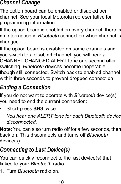 10Channel ChangeThe option board can be enabled or disabled per channel. See your local Motorola representative for programming information. If the option board is enabled on every channel, there is no interruption in Bluetooth connection when channel is changed.If the option board is disabled on some channels and you switch to a disabled channel, you will hear a CHANNEL CHANGED ALERT tone one second after switching. Bluetooth devices become inoperable, though still connected. Switch back to enabled channel within three seconds to prevent dropped connection. Ending a ConnectionIf you do not want to operate with Bluetooth device(s), you need to end the current connection:• Short-press SB3 twice.You hear one ALERT tone for each Bluetooth device disconnected. Note: You can also turn radio off for a few seconds, then back on. This disconnects and turns off Bluetooth device(s).Connecting to Last Device(s)You can quickly reconnect to the last device(s) that linked to your Bluetooth radio.1. Turn Bluetooth radio on.