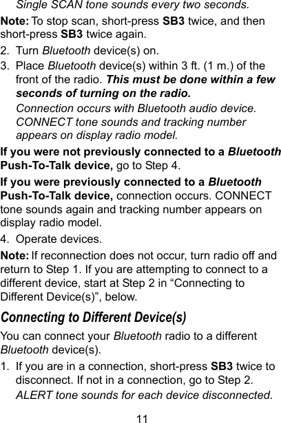 11Single SCAN tone sounds every two seconds.Note: To stop scan, short-press SB3 twice, and then short-press SB3 twice again.2. Turn Bluetooth device(s) on.3. Place Bluetooth device(s) within 3 ft. (1 m.) of the front of the radio. This must be done within a few seconds of turning on the radio.Connection occurs with Bluetooth audio device. CONNECT tone sounds and tracking number appears on display radio model.If you were not previously connected to a Bluetooth Push-To-Talk device, go to Step 4.If you were previously connected to a Bluetooth Push-To-Talk device, connection occurs. CONNECT tone sounds again and tracking number appears on display radio model.4. Operate devices. Note: If reconnection does not occur, turn radio off and return to Step 1. If you are attempting to connect to a different device, start at Step 2 in “Connecting to Different Device(s)”, below.Connecting to Different Device(s)You can connect your Bluetooth radio to a different Bluetooth device(s).1. If you are in a connection, short-press SB3 twice to disconnect. If not in a connection, go to Step 2.ALERT tone sounds for each device disconnected.