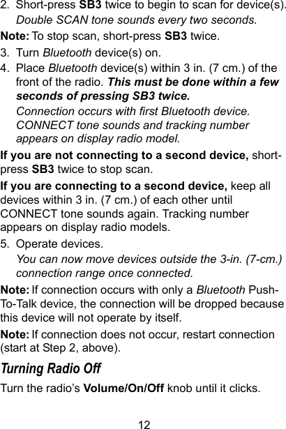 122. Short-press SB3 twice to begin to scan for device(s).Double SCAN tone sounds every two seconds. Note: To stop scan, short-press SB3 twice.3. Turn Bluetooth device(s) on.4. Place Bluetooth device(s) within 3 in. (7 cm.) of the front of the radio. This must be done within a few seconds of pressing SB3 twice.Connection occurs with first Bluetooth device. CONNECT tone sounds and tracking number appears on display radio model. If you are not connecting to a second device, short-press SB3 twice to stop scan.If you are connecting to a second device, keep all devices within 3 in. (7 cm.) of each other until CONNECT tone sounds again. Tracking number appears on display radio models.5. Operate devices. You can now move devices outside the 3-in. (7-cm.) connection range once connected.Note: If connection occurs with only a Bluetooth Push-To-Talk device, the connection will be dropped because this device will not operate by itself.Note: If connection does not occur, restart connection (start at Step 2, above).Turning Radio Off Turn the radio’s Volume/On/Off knob until it clicks.