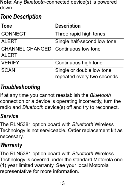 13Note: Any Bluetooth-connected device(s) is powered down.Tone DescriptionTroubleshootingIf at any time you cannot reestablish the Bluetooth connection or a device is operating incorrectly, turn the radio and Bluetooth device(s) off and try to reconnect.ServiceThe RLN5381 option board with Bluetooth Wireless Technology is not serviceable. Order replacement kit as necessary.WarrantyThe RLN5381 option board with Bluetooth Wireless Technology is covered under the standard Motorola one (1) year limited warranty. See your local Motorola representative for more information.Tone DescriptionCONNECT Three rapid high tonesALERT Single half-second low toneCHANNEL CHANGED ALERTContinuous low toneVERIFY Continuous high toneSCAN Single or double low tone repeated every two seconds