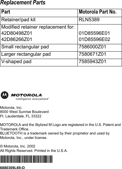 Replacement PartsMotorola, Inc.8000 West Sunrise BoulevardFt. Lauderdale, FL 33322MOTOROLA and the Stylized M Logo are registered in the U.S. Patent and Trademark Office. BLUETOOTH is a trademark owned by their proprietor and used by Motorola, Inc., under license.© Motorola, Inc. 2002All Rights Reserved. Printed in the U.S.A.*6880309L69-O*6880309L69-OPart Motorola Part No.Retainer/pad kit RLN5389Modified retainer replacement for: 42D80498Z0142D86266Z0101D85596E0101D85596E02Small rectangular pad 7586000Z01Larger rectangular pad 7580671Z01V-shaped pad 7585943Z01