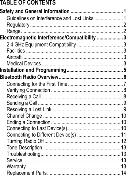 TABLE OF CONTENTSSafety and General Information ........................................ 1Guidelines on Interference and Lost Links ...................... 1Regulatory ....................................................................... 2Range..............................................................................2Electromagnetic Interference/Compatibility ....................32.4 GHz Equipment Compatibility ...................................3Facilities ..........................................................................3Aircraft ............................................................................. 3Medical Devices ..............................................................3Installation and Programming ...........................................5Bluetooth Radio Overview.................................................6Connecting for the First Time .......................................... 7Verifying Connection ....................................................... 8Receiving a Call .............................................................. 8Sending a Call ................................................................. 9Resolving a Lost Link ......................................................9Channel Change ...........................................................10Ending a Connection ..................................................... 10Connecting to Last Device(s) ........................................10Connecting to Different Device(s) .................................11Turning Radio Off ..........................................................12Tone Description ...........................................................13Troubleshooting.............................................................13Service ..........................................................................13Warranty........................................................................13Replacement Parts........................................................ 14
