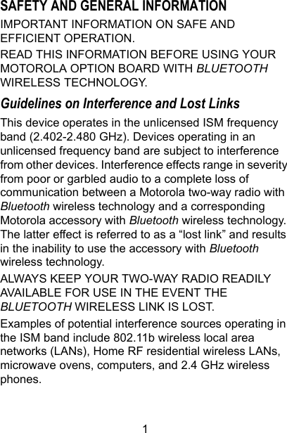 1SAFETY AND GENERAL INFORMATION IMPORTANT INFORMATION ON SAFE AND EFFICIENT OPERATION.READ THIS INFORMATION BEFORE USING YOUR MOTOROLA OPTION BOARD WITH BLUETOOTH WIRELESS TECHNOLOGY.Guidelines on Interference and Lost LinksThis device operates in the unlicensed ISM frequency band (2.402-2.480 GHz). Devices operating in an unlicensed frequency band are subject to interference from other devices. Interference effects range in severity from poor or garbled audio to a complete loss of communication between a Motorola two-way radio with Bluetooth wireless technology and a corresponding Motorola accessory with Bluetooth wireless technology. The latter effect is referred to as a “lost link” and results in the inability to use the accessory with Bluetooth wireless technology.ALWAYS KEEP YOUR TWO-WAY RADIO READILY AVAILABLE FOR USE IN THE EVENT THE BLUETOOTH WIRELESS LINK IS LOST.Examples of potential interference sources operating in the ISM band include 802.11b wireless local area networks (LANs), Home RF residential wireless LANs, microwave ovens, computers, and 2.4 GHz wireless phones.