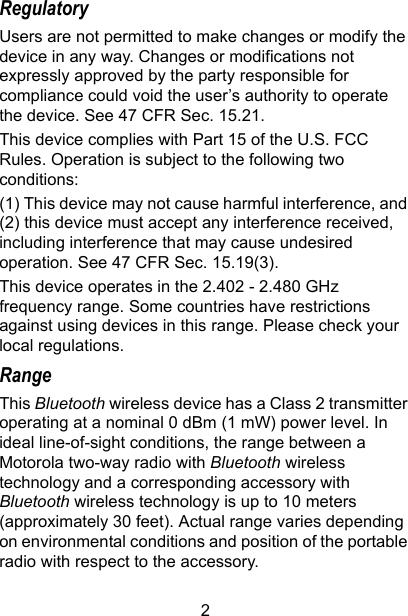 2RegulatoryUsers are not permitted to make changes or modify the device in any way. Changes or modifications not expressly approved by the party responsible for compliance could void the user’s authority to operate the device. See 47 CFR Sec. 15.21.This device complies with Part 15 of the U.S. FCC Rules. Operation is subject to the following two conditions:(1) This device may not cause harmful interference, and (2) this device must accept any interference received, including interference that may cause undesired operation. See 47 CFR Sec. 15.19(3).This device operates in the 2.402 - 2.480 GHz frequency range. Some countries have restrictions against using devices in this range. Please check your local regulations.RangeThis Bluetooth wireless device has a Class 2 transmitter operating at a nominal 0 dBm (1 mW) power level. In ideal line-of-sight conditions, the range between a Motorola two-way radio with Bluetooth wireless technology and a corresponding accessory with Bluetooth wireless technology is up to 10 meters (approximately 30 feet). Actual range varies depending on environmental conditions and position of the portable radio with respect to the accessory.