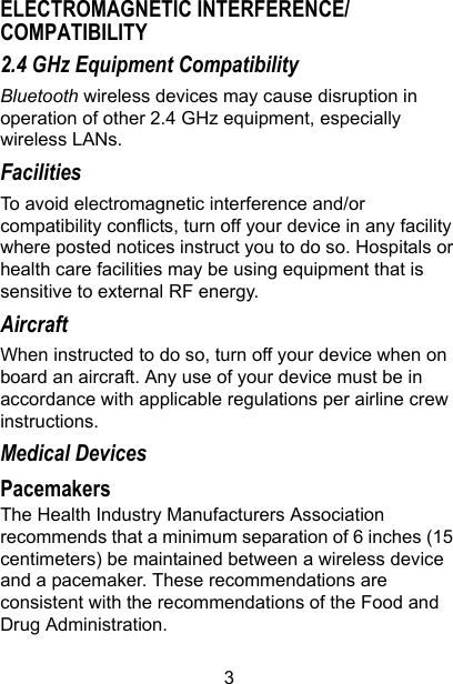 3ELECTROMAGNETIC INTERFERENCE/COMPATIBILITY2.4 GHz Equipment CompatibilityBluetooth wireless devices may cause disruption in operation of other 2.4 GHz equipment, especially wireless LANs.FacilitiesTo avoid electromagnetic interference and/or compatibility conflicts, turn off your device in any facility where posted notices instruct you to do so. Hospitals or health care facilities may be using equipment that is sensitive to external RF energy.AircraftWhen instructed to do so, turn off your device when on board an aircraft. Any use of your device must be in accordance with applicable regulations per airline crew instructions.Medical DevicesPacemakersThe Health Industry Manufacturers Association recommends that a minimum separation of 6 inches (15 centimeters) be maintained between a wireless device and a pacemaker. These recommendations are consistent with the recommendations of the Food and Drug Administration.