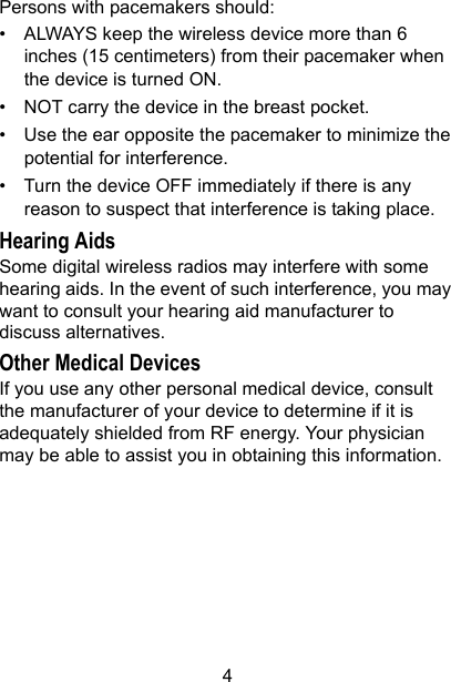 4Persons with pacemakers should:• ALWAYS keep the wireless device more than 6 inches (15 centimeters) from their pacemaker when the device is turned ON.• NOT carry the device in the breast pocket.• Use the ear opposite the pacemaker to minimize the potential for interference.• Turn the device OFF immediately if there is any reason to suspect that interference is taking place.Hearing AidsSome digital wireless radios may interfere with some hearing aids. In the event of such interference, you may want to consult your hearing aid manufacturer to discuss alternatives.Other Medical DevicesIf you use any other personal medical device, consult the manufacturer of your device to determine if it is adequately shielded from RF energy. Your physician may be able to assist you in obtaining this information.