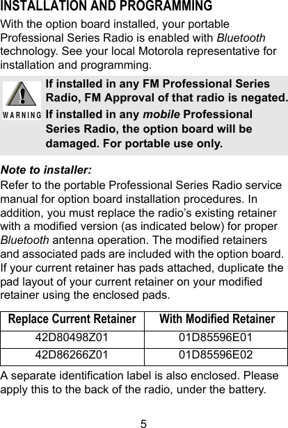 5INSTALLATION AND PROGRAMMINGWith the option board installed, your portable Professional Series Radio is enabled with Bluetooth technology. See your local Motorola representative for installation and programming.Note to installer:Refer to the portable Professional Series Radio service manual for option board installation procedures. In addition, you must replace the radio’s existing retainer with a modified version (as indicated below) for proper Bluetooth antenna operation. The modified retainers and associated pads are included with the option board. If your current retainer has pads attached, duplicate the pad layout of your current retainer on your modified retainer using the enclosed pads.  A separate identification label is also enclosed. Please apply this to the back of the radio, under the battery.If installed in any FM Professional Series Radio, FM Approval of that radio is negated.If installed in any mobile Professional Series Radio, the option board will be damaged. For portable use only.Replace Current Retainer  With Modified Retainer42D80498Z01 01D85596E0142D86266Z01 01D85596E02!W A R N I N G!