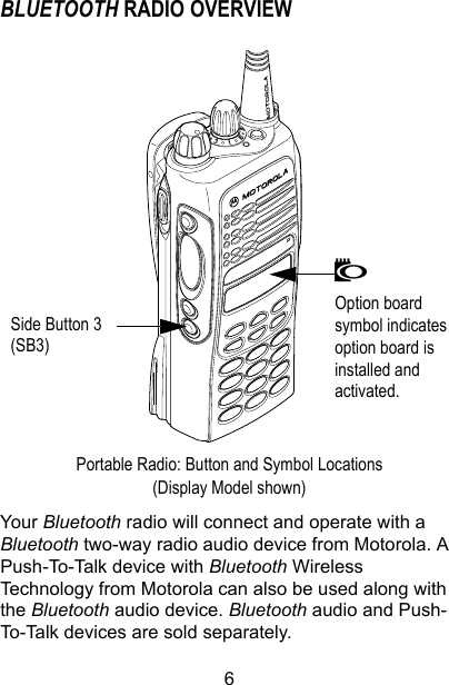 6BLUETOOTH RADIO OVERVIEWPortable Radio: Button and Symbol Locations (Display Model shown)Your Bluetooth radio will connect and operate with a Bluetooth two-way radio audio device from Motorola. A Push-To-Talk device with Bluetooth Wireless Technology from Motorola can also be used along with the Bluetooth audio device. Bluetooth audio and Push-To-Talk devices are sold separately. NOption board symbol indicates option board is installed and activated. Side Button 3 (SB3)