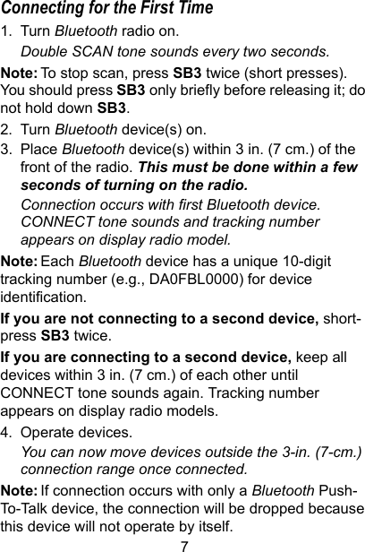 7Connecting for the First Time1. Turn Bluetooth radio on. Double SCAN tone sounds every two seconds. Note: To stop scan, press SB3 twice (short presses). You should press SB3 only briefly before releasing it; do not hold down SB3.2. Turn Bluetooth device(s) on.3. Place Bluetooth device(s) within 3 in. (7 cm.) of the front of the radio. This must be done within a few seconds of turning on the radio.Connection occurs with first Bluetooth device. CONNECT tone sounds and tracking number appears on display radio model. Note: Each Bluetooth device has a unique 10-digit tracking number (e.g., DA0FBL0000) for device identification.If you are not connecting to a second device, short-press SB3 twice. If you are connecting to a second device, keep all devices within 3 in. (7 cm.) of each other until CONNECT tone sounds again. Tracking number appears on display radio models.4. Operate devices. You can now move devices outside the 3-in. (7-cm.) connection range once connected.Note: If connection occurs with only a Bluetooth Push-To-Talk device, the connection will be dropped because this device will not operate by itself.