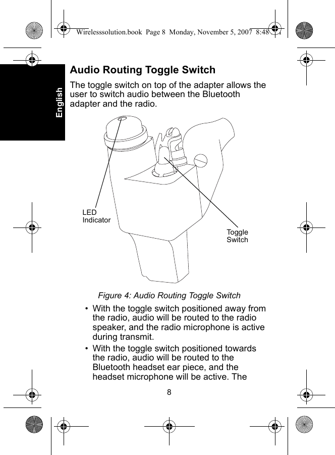 8EnglishAudio Routing Toggle SwitchThe toggle switch on top of the adapter allows the user to switch audio between the Bluetooth adapter and the radio.Figure 4: Audio Routing Toggle Switch• With the toggle switch positioned away from the radio, audio will be routed to the radio speaker, and the radio microphone is active during transmit.• With the toggle switch positioned towards the radio, audio will be routed to the Bluetooth headset ear piece, and the headset microphone will be active. The LED IndicatorToggle SwitchWirelesssolution.book  Page 8  Monday, November 5, 2007  8:48 PM