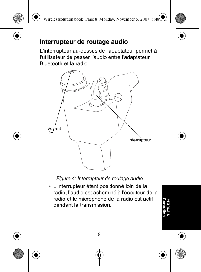 8Français CanadienInterrupteur de routage audioL&apos;interrupteur au-dessus de l&apos;adaptateur permet à l&apos;utilisateur de passer l&apos;audio entre l&apos;adaptateur Bluetooth et la radio.Figure 4: Interrupteur de routage audio• L&apos;interrupteur étant positionné loin de la radio, l&apos;audio est acheminé à l&apos;écouteur de la radio et le microphone de la radio est actif pendant la transmission.Voyant DELInterrupteurWirelesssolution.book  Page 8  Monday, November 5, 2007  8:48 PM