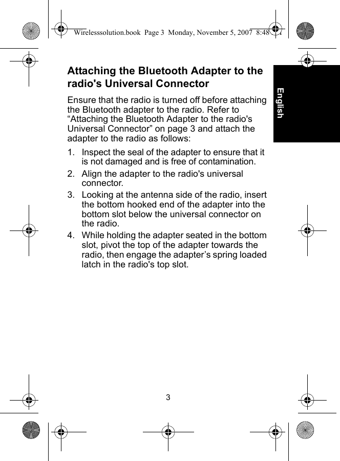 3EnglishAttaching the Bluetooth Adapter to the radio&apos;s Universal ConnectorEnsure that the radio is turned off before attaching the Bluetooth adapter to the radio. Refer to “Attaching the Bluetooth Adapter to the radio&apos;s Universal Connector” on page 3 and attach the adapter to the radio as follows:1. Inspect the seal of the adapter to ensure that it is not damaged and is free of contamination.2. Align the adapter to the radio&apos;s universal connector.3. Looking at the antenna side of the radio, insert the bottom hooked end of the adapter into the bottom slot below the universal connector on the radio.4. While holding the adapter seated in the bottom slot, pivot the top of the adapter towards the radio, then engage the adapter’s spring loaded latch in the radio&apos;s top slot.Wirelesssolution.book  Page 3  Monday, November 5, 2007  8:48 PM