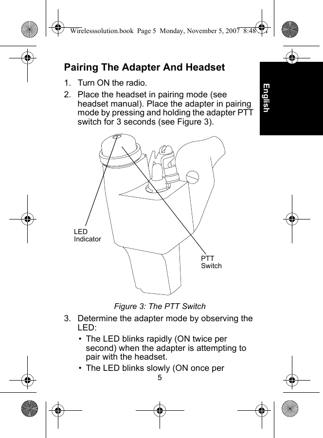 5EnglishPairing The Adapter And Headset1. Turn ON the radio.2. Place the headset in pairing mode (see headset manual). Place the adapter in pairing mode by pressing and holding the adapter PTT switch for 3 seconds (see Figure 3).Figure 3: The PTT Switch3. Determine the adapter mode by observing the LED:• The LED blinks rapidly (ON twice per second) when the adapter is attempting to pair with the headset.• The LED blinks slowly (ON once per LED IndicatorPTT SwitchWirelesssolution.book  Page 5  Monday, November 5, 2007  8:48 PM