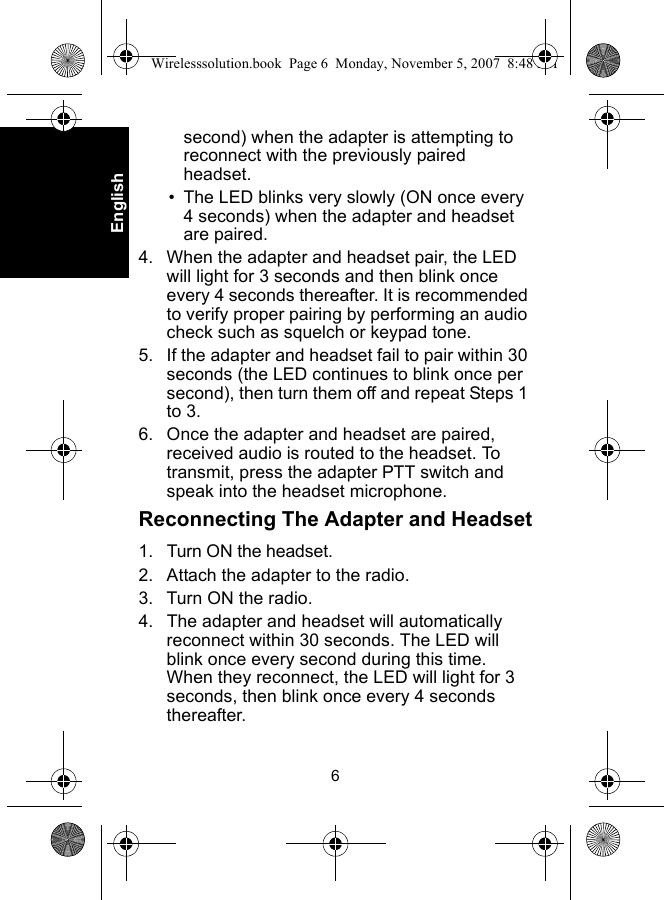 6Englishsecond) when the adapter is attempting to reconnect with the previously paired headset.• The LED blinks very slowly (ON once every 4 seconds) when the adapter and headset are paired.4. When the adapter and headset pair, the LED will light for 3 seconds and then blink once every 4 seconds thereafter. It is recommended to verify proper pairing by performing an audio check such as squelch or keypad tone. 5. If the adapter and headset fail to pair within 30 seconds (the LED continues to blink once per second), then turn them off and repeat Steps 1 to 3.6. Once the adapter and headset are paired, received audio is routed to the headset. To transmit, press the adapter PTT switch and speak into the headset microphone.Reconnecting The Adapter and Headset1. Turn ON the headset.2. Attach the adapter to the radio.3. Turn ON the radio. 4. The adapter and headset will automatically reconnect within 30 seconds. The LED will blink once every second during this time. When they reconnect, the LED will light for 3 seconds, then blink once every 4 seconds thereafter.Wirelesssolution.book  Page 6  Monday, November 5, 2007  8:48 PM