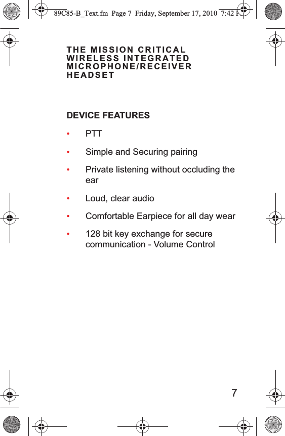 7THE MISSION CRITICAL WIRELESS INTEGRATED MICROPHONE/RECEIVER HEADSETDEVICE FEATURES •PTT•Simple and Securing pairing•Private listening without occluding the ear•Loud, clear audio•Comfortable Earpiece for all day wear•128 bit key exchange for secure communication - Volume Control89C85-B_Text.fm  Page 7  Friday, September 17, 2010  7:42 PM