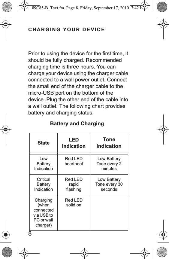 8CHARGING YOUR DEVICEPrior to using the device for the first time, it should be fully charged. Recommended charging time is three hours. You can charge your device using the charger cable connected to a wall power outlet. Connect the small end of the charger cable to the micro-USB port on the bottom of the device. Plug the other end of the cable into a wall outlet. The following chart provides battery and charging status.State LED IndicationTone IndicationLow Battery IndicationRed LED heartbeat Low Battery Tone every 2 minutes Critical Battery IndicationRed LED rapid flashingLow Battery Tone every 30 secondsCharging (when connected via USB to PC or wall charger)Red LED solid onBattery and Charging89C85-B_Text.fm  Page 8  Friday, September 17, 2010  7:42 PM