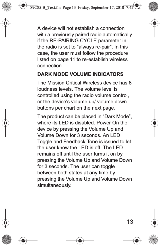 13A device will not establish a connection with a previously paired radio automatically if the RE-PAIRING CYCLE parameter in the radio is set to “always re-pair”. In this case, the user must follow the procedure listed on page 11 to re-establish wireless connection. DARK MODE VOLUME INDICATORS The Mission Critical Wireless device has 8 loudness levels. The volume level is controlled using the radio volume control, or the device’s volume up/ volume down buttons per chart on the next page. The product can be placed in “Dark Mode”, where its LED is disabled. Power On the device by pressing the Volume Up and Volume Down for 3 seconds. An LED Toggle and Feedback Tone is issued to let the user know the LED is off. The LED remains off until the user turns it on by pressing the Volume Up and Volume Down for 3 seconds. The user can toggle between both states at any time by pressing the Volume Up and Volume Down simultaneously.89C85-B_Text.fm  Page 13  Friday, September 17, 2010  7:42 PM