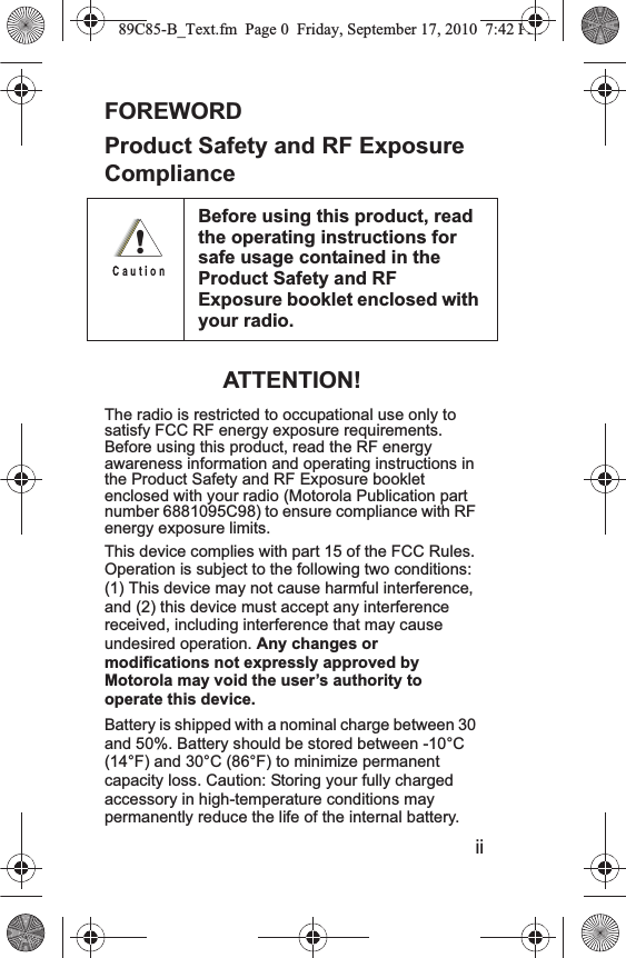 0FOREWORDProduct Safety and RF Exposure ComplianceATTENTION!The radio is restricted to occupational use only to satisfy FCC RF energy exposure requirements. Before using this product, read the RF energy awareness information and operating instructions in the Product Safety and RF Exposure booklet enclosed with your radio (Motorola Publication part number 6881095C98) to ensure compliance with RF energy exposure limits.This device complies with part 15 of the FCC Rules. Operation is subject to the following two conditions: (1) This device may not cause harmful interference, and (2) this device must accept any interference received, including interference that may cause undesired operation. Any changes or modifications not expressly approved by Motorola may void the user’s authority to operate this device. Battery is shipped with a nominal charge between 30 and 50%. Battery should be stored between -10°C (14°F) and 30°C (86°F) to minimize permanent capacity loss. Caution: Storing your fully charged accessory in high-temperature conditions may permanently reduce the life of the internal battery. Before using this product, read the operating instructions for safe usage contained in the Product Safety and RF Exposure booklet enclosed with your radio. !ii89C85-B_Text.fm  Page 0  Friday, September 17, 2010  7:42 PM