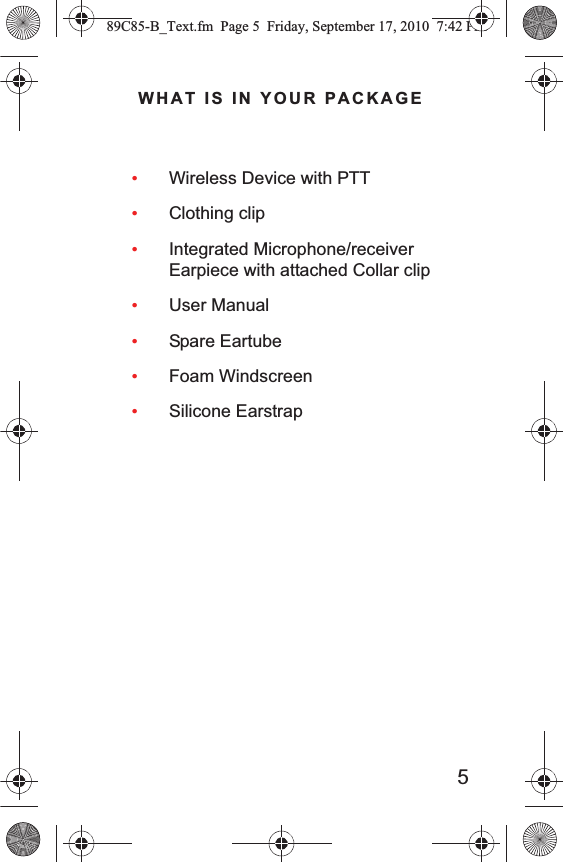 5 WHAT IS IN YOUR PACKAGE•Wireless Device with PTT•Clothing clip•Integrated Microphone/receiver Earpiece with attached Collar clip•User Manual•Spare Eartube•Foam Windscreen•Silicone Earstrap89C85-B_Text.fm  Page 5  Friday, September 17, 2010  7:42 PM