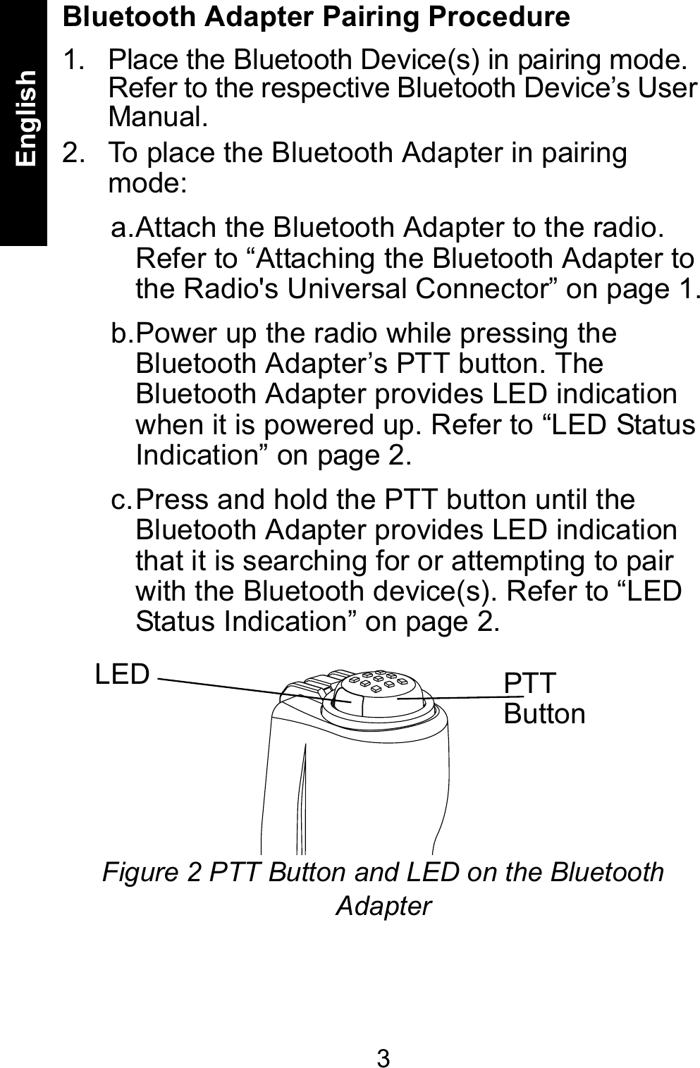 3EnglishBluetooth Adapter Pairing Procedure1. Place the Bluetooth Device(s) in pairing mode. Refer to the respective Bluetooth Device’s User Manual.2. To place the Bluetooth Adapter in pairing mode:a.Attach the Bluetooth Adapter to the radio. Refer to “Attaching the Bluetooth Adapter to the Radio&apos;s Universal Connector” on page 1.b.Power up the radio while pressing the Bluetooth Adapter’s PTT button. The Bluetooth Adapter provides LED indication when it is powered up. Refer to “LED Status Indication” on page 2.c.Press and hold the PTT button until the Bluetooth Adapter provides LED indication that it is searching for or attempting to pair with the Bluetooth device(s). Refer to “LED Status Indication” on page 2.Figure 2 PTT Button and LED on the Bluetooth AdapterPTT ButtonLED