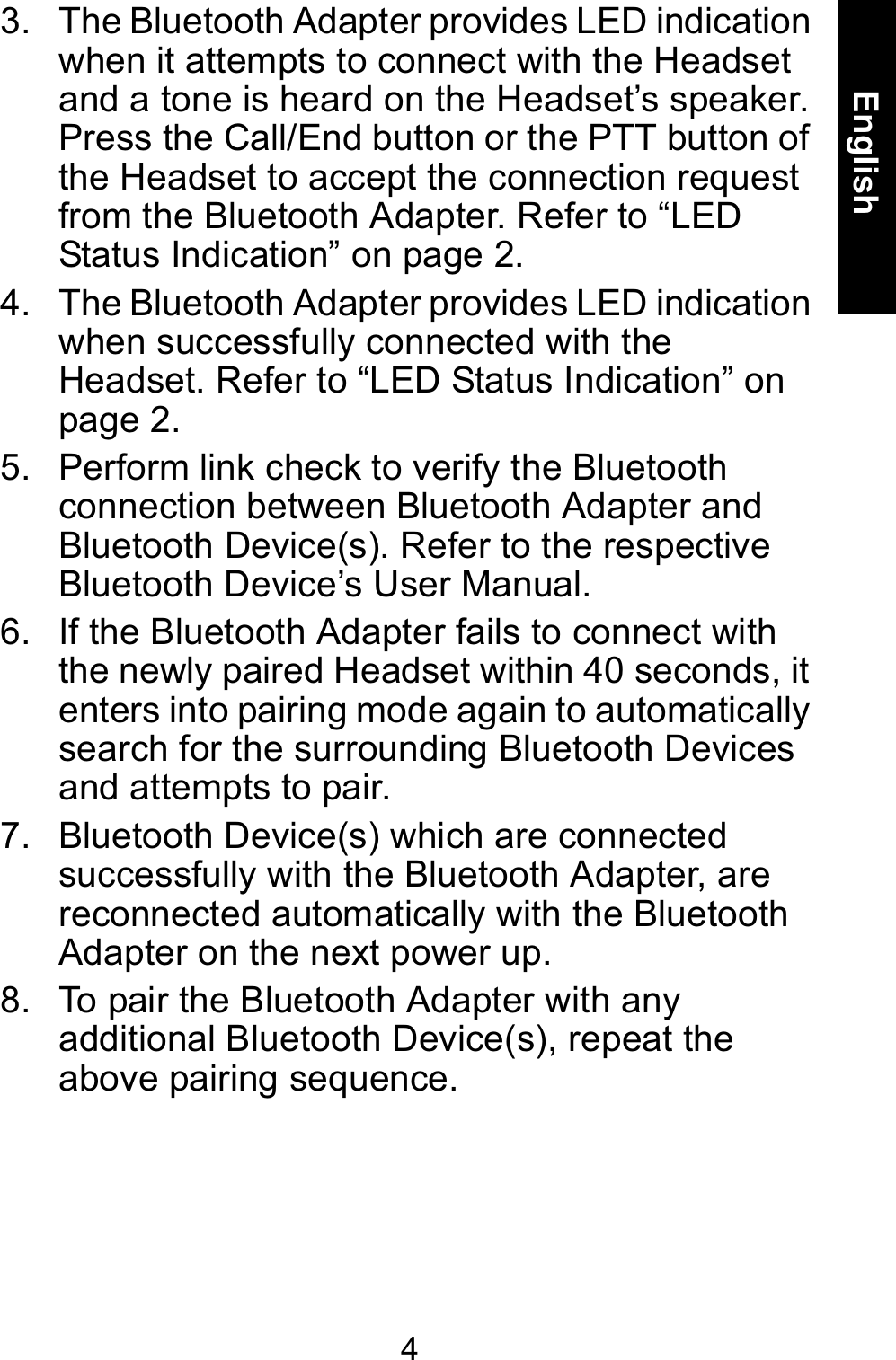 4English3. The Bluetooth Adapter provides LED indication when it attempts to connect with the Headset and a tone is heard on the Headset’s speaker. Press the Call/End button or the PTT button of the Headset to accept the connection request from the Bluetooth Adapter. Refer to “LED Status Indication” on page 2.4. The Bluetooth Adapter provides LED indication when successfully connected with the Headset. Refer to “LED Status Indication” on page 2. 5. Perform link check to verify the Bluetooth connection between Bluetooth Adapter and Bluetooth Device(s). Refer to the respective Bluetooth Device’s User Manual.6. If the Bluetooth Adapter fails to connect with the newly paired Headset within 40 seconds, it enters into pairing mode again to automatically search for the surrounding Bluetooth Devices and attempts to pair.7. Bluetooth Device(s) which are connected successfully with the Bluetooth Adapter, are reconnected automatically with the Bluetooth Adapter on the next power up.8. To pair the Bluetooth Adapter with any additional Bluetooth Device(s), repeat the above pairing sequence.