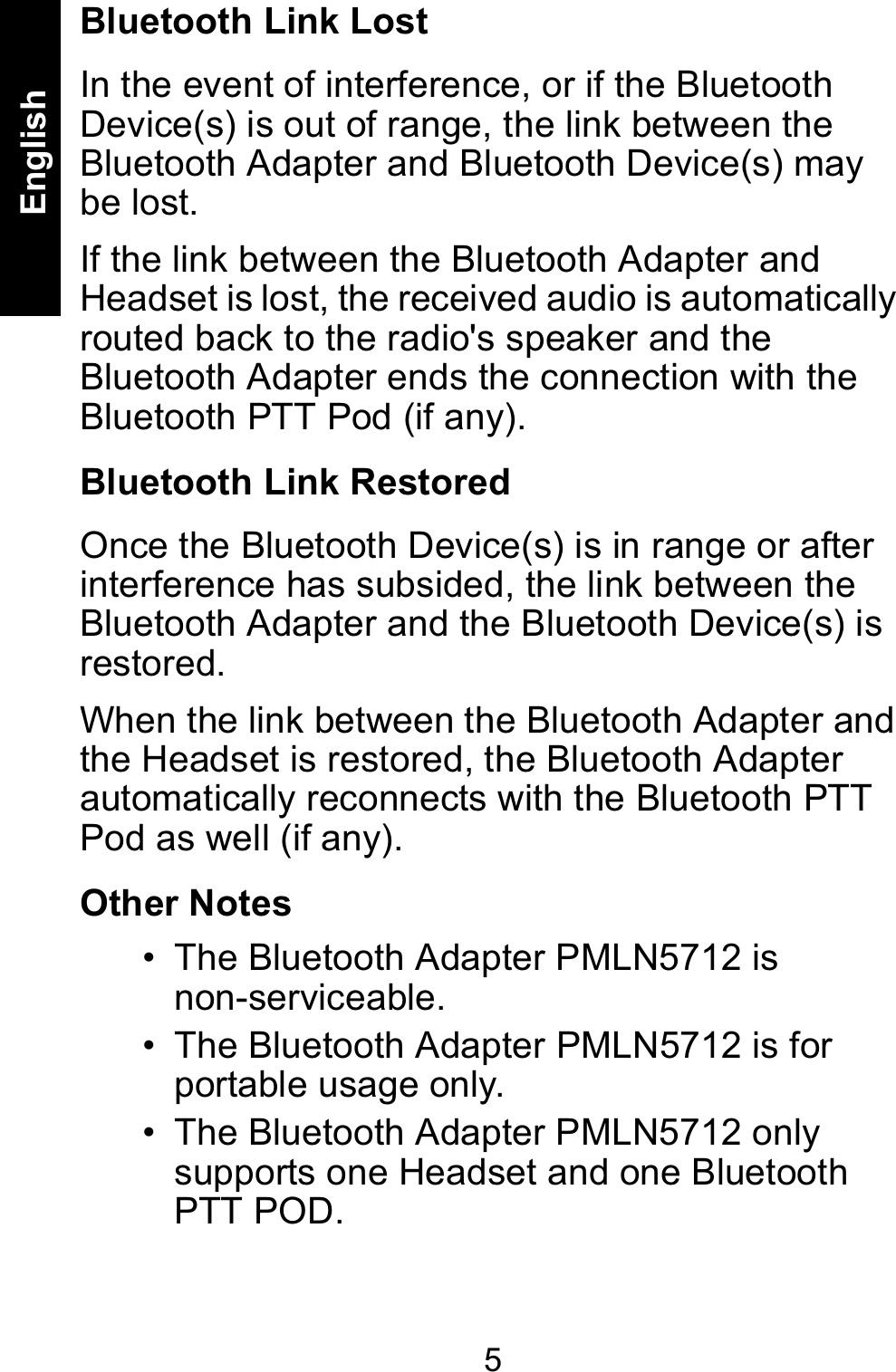5EnglishBluetooth Link LostIn the event of interference, or if the Bluetooth Device(s) is out of range, the link between the Bluetooth Adapter and Bluetooth Device(s) may be lost. If the link between the Bluetooth Adapter and Headset is lost, the received audio is automatically routed back to the radio&apos;s speaker and the Bluetooth Adapter ends the connection with the Bluetooth PTT Pod (if any).  Bluetooth Link RestoredOnce the Bluetooth Device(s) is in range or after interference has subsided, the link between the Bluetooth Adapter and the Bluetooth Device(s) is restored. When the link between the Bluetooth Adapter and the Headset is restored, the Bluetooth Adapter automatically reconnects with the Bluetooth PTT Pod as well (if any). Other Notes • The Bluetooth Adapter PMLN5712 is non-serviceable. • The Bluetooth Adapter PMLN5712 is for portable usage only.• The Bluetooth Adapter PMLN5712 only supports one Headset and one Bluetooth PTT POD. 