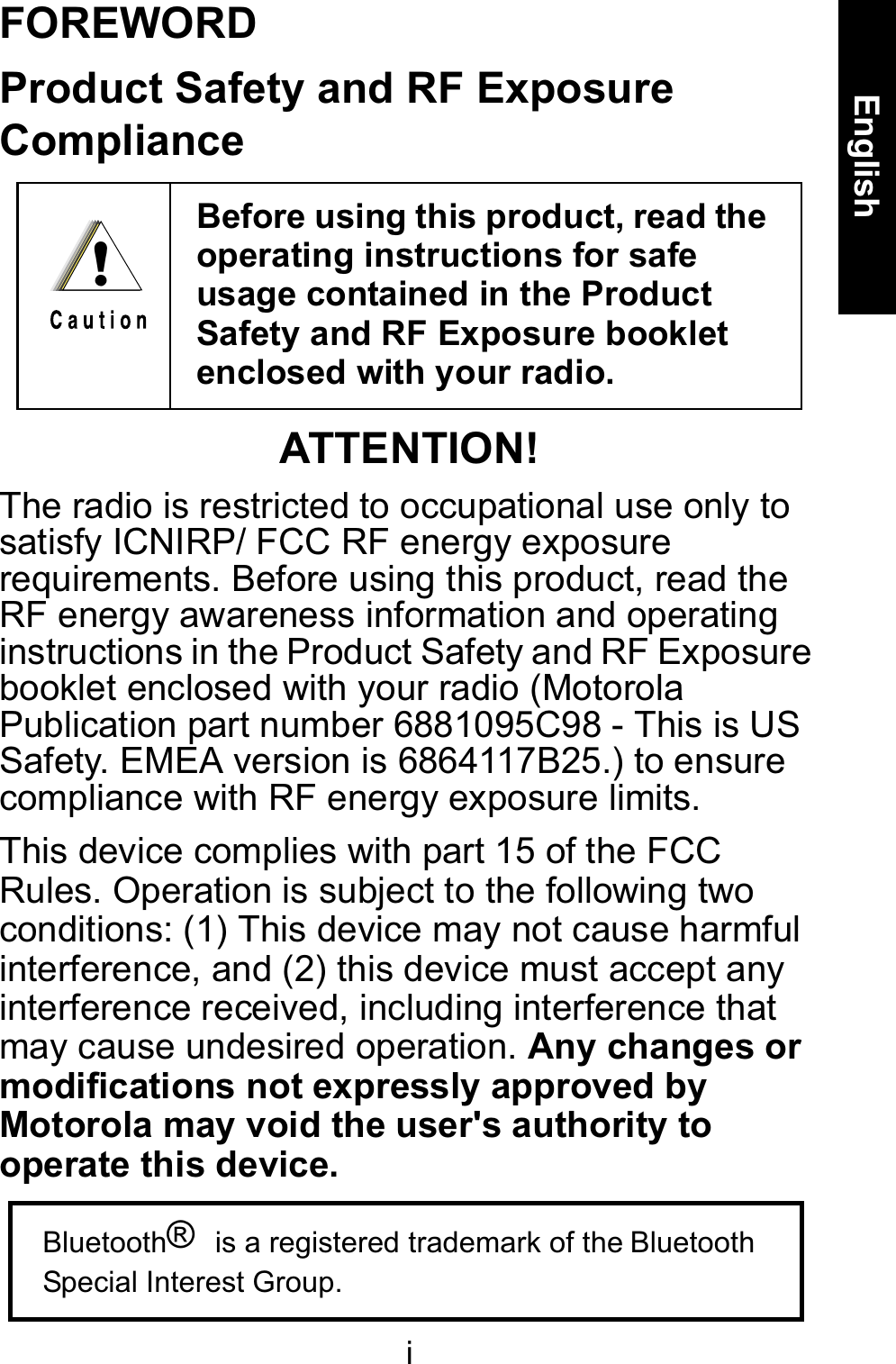 iEnglishFOREWORDProduct Safety and RF Exposure ComplianceATTENTION!The radio is restricted to occupational use only to satisfy ICNIRP/ FCC RF energy exposure requirements. Before using this product, read the RF energy awareness information and operating instructions in the Product Safety and RF Exposure booklet enclosed with your radio (Motorola Publication part number 6881095C98 - This is US Safety. EMEA version is 6864117B25.) to ensure compliance with RF energy exposure limits.This device complies with part 15 of the FCC Rules. Operation is subject to the following two conditions: (1) This device may not cause harmful interference, and (2) this device must accept any interference received, including interference that may cause undesired operation.Any changes ormodifications not expressly approved by Motorola may void the user&apos;s authority to operate this device.Before using this product, read the operating instructions for safe usage contained in the Product Safety and RF Exposure booklet enclosed with your radio. !Bluetooth® is a registered trademark of the BluetoothSpecial Interest Group.