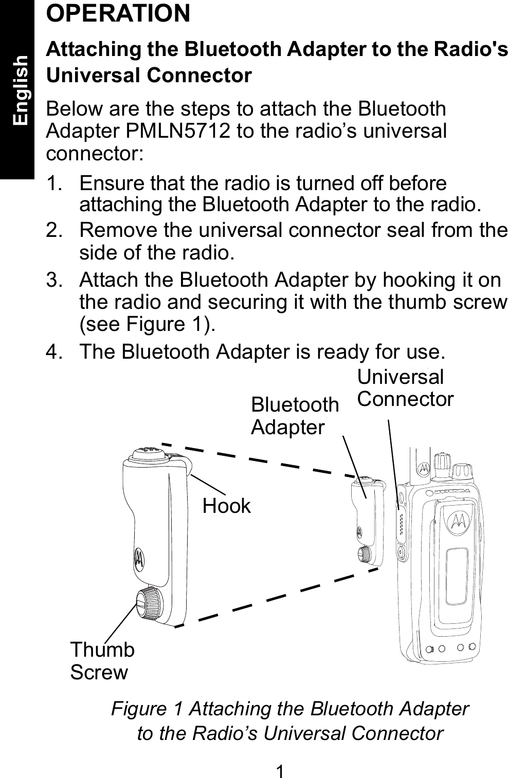 1EnglishOPERATIONAttaching the Bluetooth Adapter to the Radio&apos;s Universal ConnectorBelow are the steps to attach the Bluetooth Adapter PMLN5712 to the radio’s universal connector:  1. Ensure that the radio is turned off before attaching the Bluetooth Adapter to the radio.2. Remove the universal connector seal from the side of the radio. 3. Attach the Bluetooth Adapter by hooking it on the radio and securing it with the thumb screw (see Figure 1).4. The Bluetooth Adapter is ready for use. Bluetooth AdapterHookThumbScrewFigure 1 Attaching the Bluetooth Adapter to the Radio’s Universal ConnectorUniversalConnector