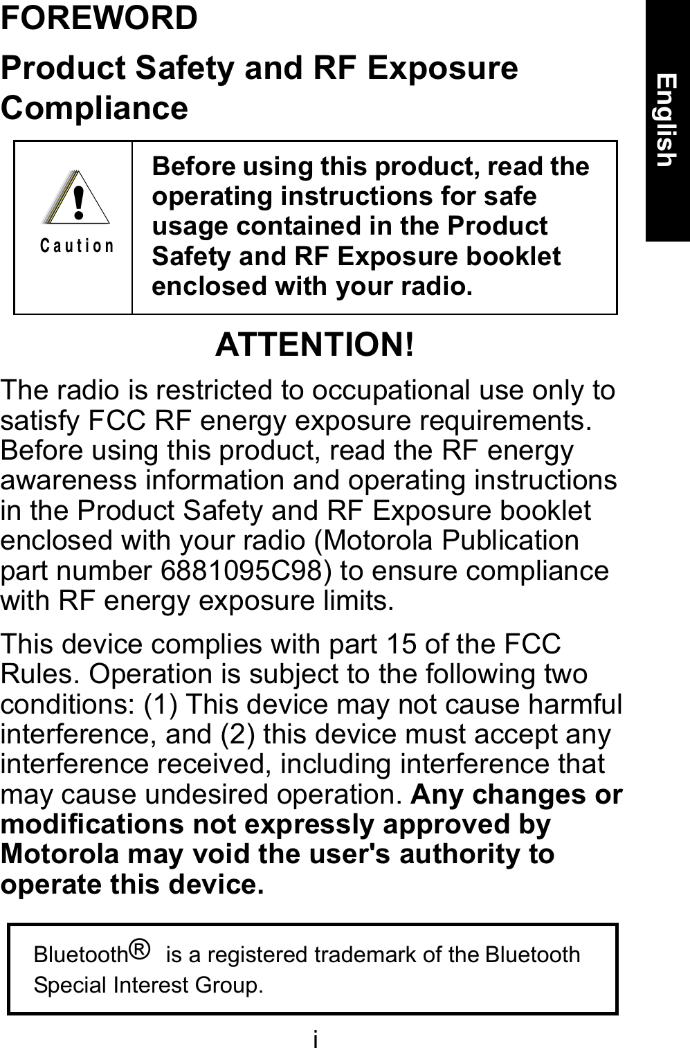 iEnglishFOREWORDProduct Safety and RF Exposure ComplianceATTENTION!The radio is restricted to occupational use only to satisfy FCC RF energy exposure requirements. Before using this product, read the RF energy awareness information and operating instructions in the Product Safety and RF Exposure booklet enclosed with your radio (Motorola Publication part number 6881095C98) to ensure compliance with RF energy exposure limits.This device complies with part 15 of the FCC Rules. Operation is subject to the following two conditions: (1) This device may not cause harmful interference, and (2) this device must accept any interference received, including interference that may cause undesired operation. Any changes or modifications not expressly approved by Motorola may void the user&apos;s authority to operate this device.Before using this product, read the operating instructions for safe usage contained in the Product Safety and RF Exposure booklet enclosed with your radio. !C a u t i o nBluetooth® is a registered trademark of the BluetoothSpecial Interest Group.