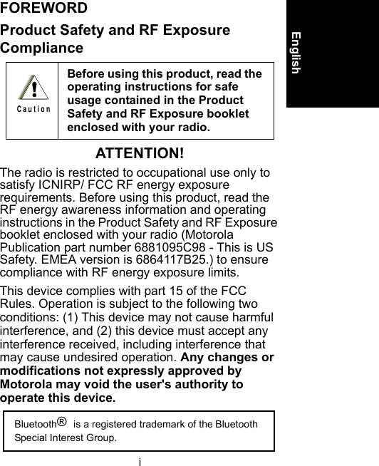 iEnglishFOREWORDProduct Safety and RF Exposure ComplianceATTENTION!The radio is restricted to occupational use only to satisfy ICNIRP/ FCC RF energy exposure requirements. Before using this product, read the RF energy awareness information and operating instructions in the Product Safety and RF Exposure booklet enclosed with your radio (Motorola Publication part number 6881095C98 - This is US Safety. EMEA version is 6864117B25.) to ensure compliance with RF energy exposure limits.This device complies with part 15 of the FCC Rules. Operation is subject to the following two conditions: (1) This device may not cause harmful interference, and (2) this device must accept any interference received, including interference that may cause undesired operation. Any changes or modifications not expressly approved by Motorola may void the user&apos;s authority to operate this device.Before using this product, read the operating instructions for safe usage contained in the Product Safety and RF Exposure booklet enclosed with your radio. !C a u t i o nBluetooth® is a registered trademark of the Bluetooth Special Interest Group.