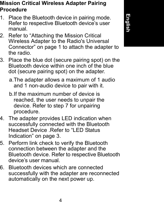 4EnglishMission Critical Wireless Adapter Pairing Procedure1. Place the Bluetooth device in pairing mode. Refer to respective Bluetooth device’s user manual.2. Refer to “Attaching the Mission Critical Wireless Adapter to the Radio&apos;s Universal Connector” on page 1 to attach the adapter to the radio.3. Place the blue dot (secure pairing spot) on the Bluetooth device within one inch of the blue dot (secure pairing spot) on the adapter.a.The adapter allows a maximum of 1 audio and 1 non-audio device to pair with it.b.If the maximum number of device is reached, the user needs to unpair the device. Refer to step 7 for unpairing procedure.4. The adapter provides LED indication when successfully connected with the Bluetooth Headset Device .Refer to “LED Status Indication” on page 3.5. Perform link check to verify the Bluetooth connection between the adapter and the Bluetooth device. Refer to respective Bluetooth device’s user manual.6. Bluetooth devices which are connected successfully with the adapter are reconnected automatically on the next power up.