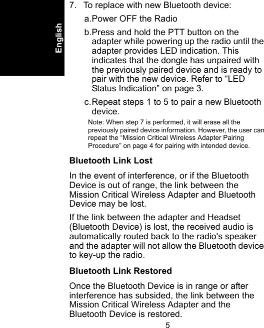 5English7. To replace with new Bluetooth device:a.Power OFF the Radiob.Press and hold the PTT button on the adapter while powering up the radio until the adapter provides LED indication. This indicates that the dongle has unpaired with the previously paired device and is ready to pair with the new device. Refer to “LED Status Indication” on page 3.c.Repeat steps 1 to 5 to pair a new Bluetooth device.Note: When step 7 is performed, it will erase all the previously paired device information. However, the user can repeat the “Mission Critical Wireless Adapter Pairing Procedure” on page 4 for pairing with intended device.Bluetooth Link LostIn the event of interference, or if the Bluetooth Device is out of range, the link between the Mission Critical Wireless Adapter and Bluetooth Device may be lost. If the link between the adapter and Headset (Bluetooth Device) is lost, the received audio is automatically routed back to the radio&apos;s speaker and the adapter will not allow the Bluetooth device to key-up the radio.Bluetooth Link RestoredOnce the Bluetooth Device is in range or after interference has subsided, the link between the Mission Critical Wireless Adapter and the Bluetooth Device is restored. 