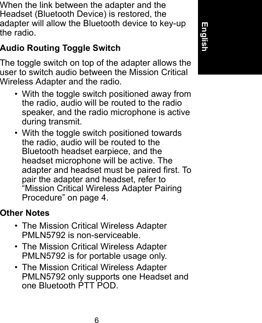 6EnglishWhen the link between the adapter and the Headset (Bluetooth Device) is restored, the adapter will allow the Bluetooth device to key-up the radio.Audio Routing Toggle SwitchThe toggle switch on top of the adapter allows the user to switch audio between the Mission Critical Wireless Adapter and the radio.• With the toggle switch positioned away from the radio, audio will be routed to the radio speaker, and the radio microphone is active during transmit.• With the toggle switch positioned towards the radio, audio will be routed to the Bluetooth headset earpiece, and the headset microphone will be active. The adapter and headset must be paired first. To pair the adapter and headset, refer to “Mission Critical Wireless Adapter Pairing Procedure” on page 4.Other Notes • The Mission Critical Wireless Adapter PMLN5792 is non-serviceable. • The Mission Critical Wireless Adapter PMLN5792 is for portable usage only.• The Mission Critical Wireless Adapter PMLN5792 only supports one Headset and one Bluetooth PTT POD. 