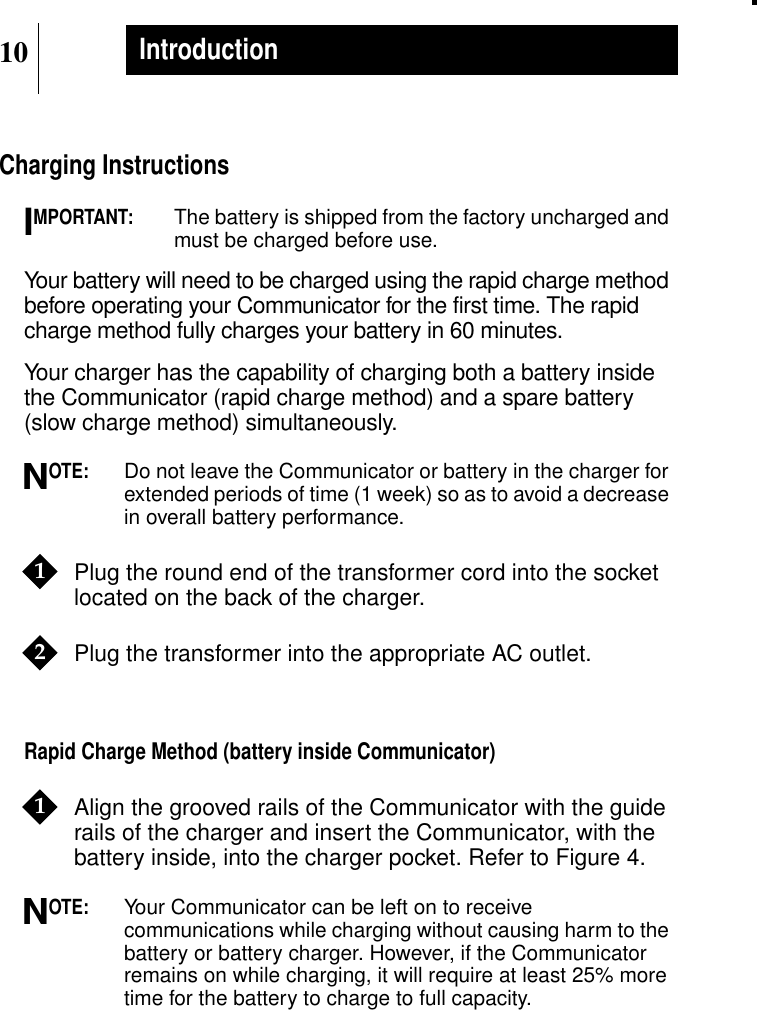10IntroductionCharging InstructionsMPORTANT:The battery is shipped from the factory uncharged andmust be charged before use.Your battery will need to be charged using the rapid charge methodbefore operating your Communicator for the first time. The rapidcharge method fully charges your battery in 60 minutes.Your charger has the capability of charging both a battery insidethe Communicator (rapid charge method) and a spare battery(slow charge method) simultaneously.OTE:Do not leave the Communicator or battery in the charger forextended periods of time (1 week) so as to avoid a decreasein overall battery performance.Plug the round end of the transformer cord into the socketlocated on the back of the charger.Plug the transformer into the appropriate AC outlet.Rapid Charge Method (battery inside Communicator)Align the grooved rails of the Communicator with the guiderails of the charger and insert the Communicator, with thebattery inside, into the charger pocket. Refer to Figure 4.OTE:Your Communicator can be left on to receivecommunications while charging without causing harm to thebattery or battery charger. However, if the Communicatorremains on while charging, it will require at least 25% moretime for the battery to charge to full capacity.IN121N