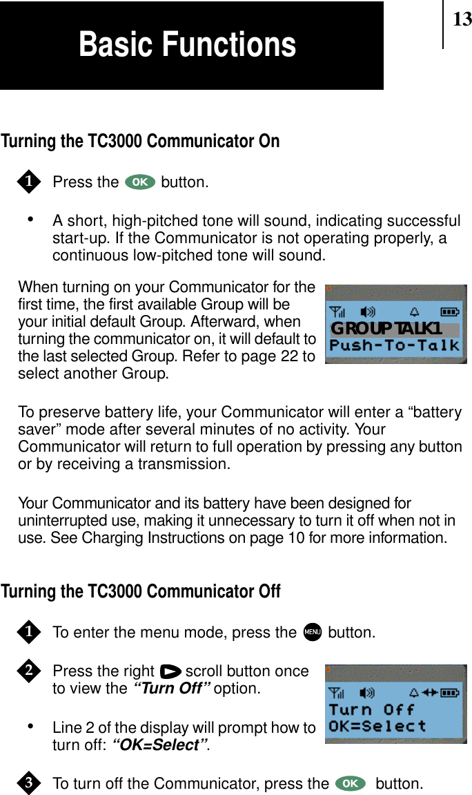 13Turning the TC3000 Communicator OnPress the button.•A short, high-pitched tone will sound, indicating successfulstart-up. If the Communicator is not operating properly, acontinuous low-pitched tone will sound.When turning on your Communicator for thefirst time, the first available Group will beyour initial default Group. Afterward, whenturning the communicator on, it will default tothe last selected Group. Refer to page 22 toselect another Group.To preserve battery life, your Communicator will enter a “batterysaver” mode after several minutes of no activity. YourCommunicator will return to full operation by pressing any buttonor by receiving a transmission.Your Communicator and its battery have been designed foruninterrupted use, making it unnecessary to turn it off when not inuse. See Charging Instructions on page 10 for more information.Turning the TC3000 Communicator OffTo enter the menu mode, press the button.Press the right scroll button onceto view the“Turn Off” option.•Line 2 of the display will prompt how toturn off:“OK=Select”.To turn off the Communicator, press the  button.1Show DisplayGROUP TALK112Show Display3Basic Functions