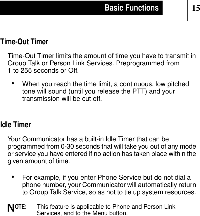 15Basic FunctionsTime-Out TimerTime-Out Timer limits the amount of time you have to transmit inGroup Talk or Person Link Services. Preprogrammed from1 to 255 seconds or Off.•When you reach the time limit, a continuous, low pitchedtone will sound (until you release the PTT) and yourtransmission will be cut off.Idle TimerYour Communicator has a built-in Idle Timer that can beprogrammed from 0-30 seconds that will take you out of any modeor service you have entered if no action has taken place within thegiven amount of time.•For example, if you enter Phone Service but do not dial aphone number, your Communicator will automatically returnto Group Talk Service, so as not to tie up system resources.OTE:This feature is applicable to Phone and Person LinkServices, and to the Menu button.N