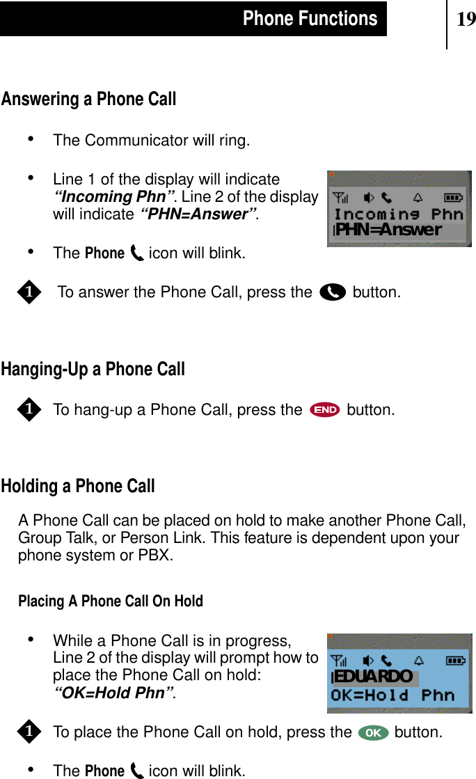 19Phone FunctionsAnswering a Phone Call•The Communicator will ring.•Line 1 of the display will indicate“Incoming Phn”. Line 2 of the displaywill indicate“PHN=Answer”.•ThePhoneicon will blink. To answer the Phone Call, press the button.Hanging-Up a Phone CallTo hang-up a Phone Call, press the button.Holding a Phone CallA Phone Call can be placed on hold to make another Phone Call,Group Talk, or Person Link. This feature is dependent upon yourphone system or PBX.Placing A Phone Call On Hold•While a Phone Call is in progress,Line 2 of the display will prompt how toplace the Phone Call on hold:“OK=Hold Phn”.To place the Phone Call on hold, press the button.•ThePhoneicon will blink.Show DisplayPHN=Answer11Show DisplayEDUARDO1